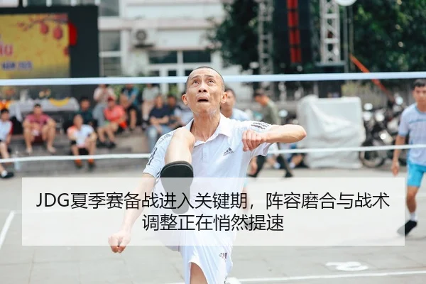 JDG夏季赛备战进入关键期，阵容磨合与战术调整正在悄然提速